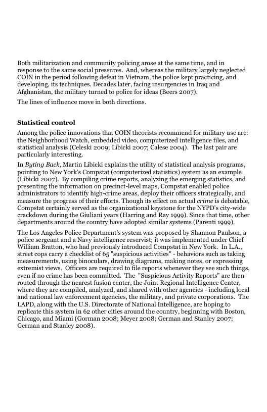 Both militarization and community policing arose at the same time, and in response to the same social pressures. And, whereas the military largely neglected COIN in the period following defeat in Vietnam, the police kept practicing, and developing, its techniques. Decades later, facing insurgencies in Iraq and Afghanistan, the military turned to police for ideas (Beers 2007). ‘The lines of influence move in both directions. Statistical control Among the police innovations that COIN theorists recommend for military use are: the Neighborhood Watch, embedded video, computerized intelligence files, and statistical analysis (Celeski 2000; Libicki 2007; Calese 2004). The last pair are particularly interesting. In Byting Back, Martin Libicki explains the utilty of statstical analysis programs, pointing to New York’s Compstat (computerized statistics) system as an example (Libicki 2007). By compiling crime reports, analyzing the emerging statistics, and. presenting the information on precinct-level maps, Compstat enabled police administrators to identify high-crime arcas, deploy their officers strategically, and ‘measure the progress of their efforts. Though ts effect on actual crime is debatable, Compstat certainly served as the organizational keystone for the NYPD’s city-wide crackdown during the Giuliani years (Harring and Ray 1999). Since that time, other departments around the country have adopted similar systems (Parenti 1999). ‘The Los Angeles Police Department’s system was proposed by Shannon Paulson, a police sergeant and a Navy intelligence reservist; it was implemented under Chief ‘William Bratton, who had previously introduced Compstat in New York. In LA., street cops carry a checklist of 65 "suspicious activities" - behaviors such as taking ‘measurements, using binoculars, drawing dizgrams, making notes, or expressing extremist views. Officers are required to file reports whenever they see such things, even if no crime has been committed. The "Suspicious Activity Reports” are then routed through the nearest fusion center, the Joint Regional Intelligence Center, where they are compiled, analyzed, and shared with other agencies - including local and national law enforcement agencies, the military, and private corporations. The LAPD, along with the U.S. Directorate of National Intelligence, are hoping to replicate this system in 62 other cities around the country, beginning with Boston, Chicago, and Miami (Gorman 2008; Meyer 2008; German and Stanley 2007; German and Stanley 2008).